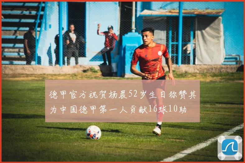 德甲官方祝贺杨晨52岁生日称赞其为中国德甲第一人贡献16球10助