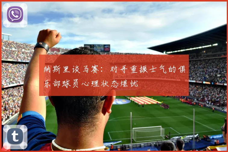 纳斯里谈马赛：对手重振士气的俱乐部球员心理状态堪忧