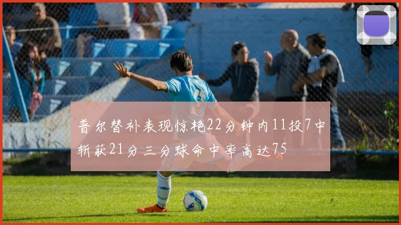 普尔替补表现惊艳22分钟内11投7中斩获21分三分球命中率高达75