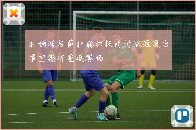 利物浦与萨拉赫积极商讨欧冠复出事宜期待重返赛场