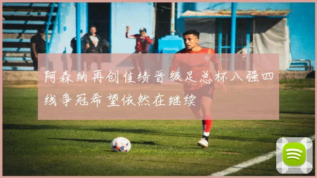 阿森纳再创佳绩晋级足总杯八强四线争冠希望依然在继续