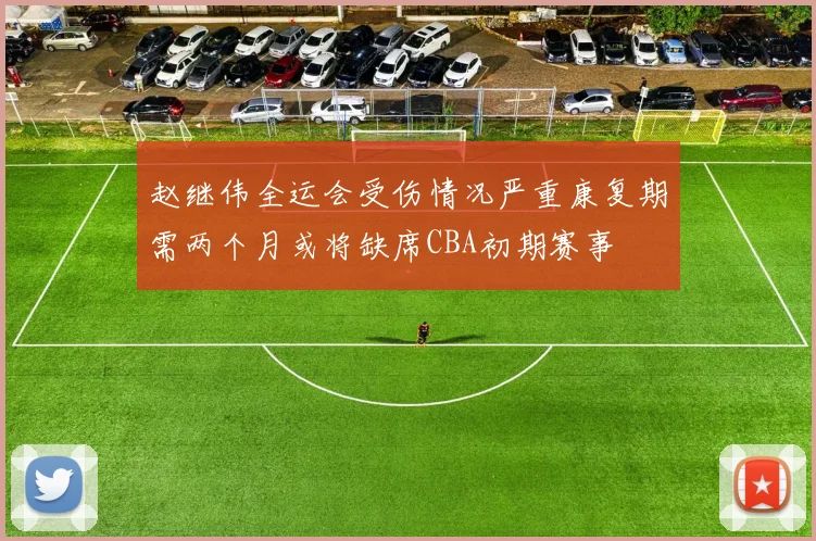 赵继伟全运会受伤情况严重康复期需两个月或将缺席CBA初期赛事