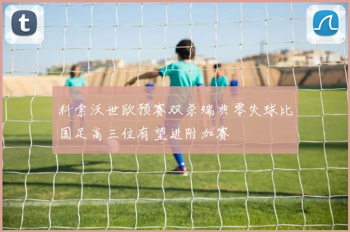 科索沃世欧预赛双杀瑞典零失球比国足高三位有望进附加赛