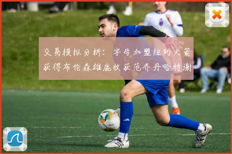 交易模拟分析：字母加盟纽约火箭获得布伦森雄鹿收获范乔丹哈特谢泼德等球员