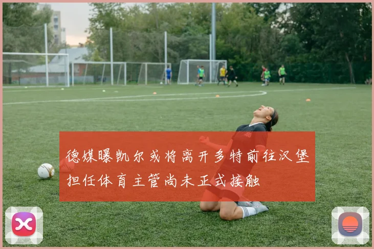 德媒曝凯尔或将离开多特前往汉堡担任体育主管尚未正式接触
