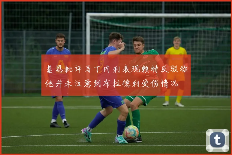 基恩批评马丁内利表现赖特反驳称他并未注意到布拉德利受伤情况
