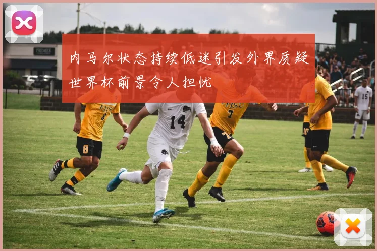 内马尔状态持续低迷引发外界质疑世界杯前景令人担忧