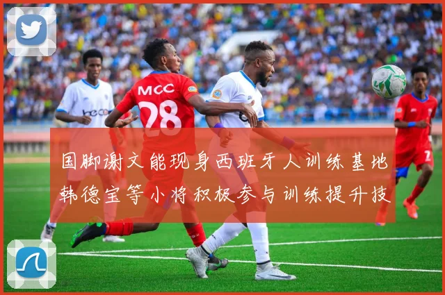 国脚谢文能现身西班牙人训练基地韩德宝等小将积极参与训练提升技艺