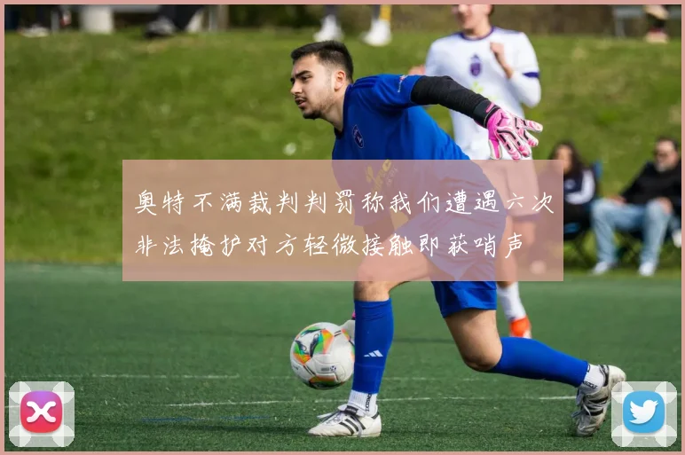 奥特不满裁判判罚称我们遭遇六次非法掩护对方轻微接触即获哨声