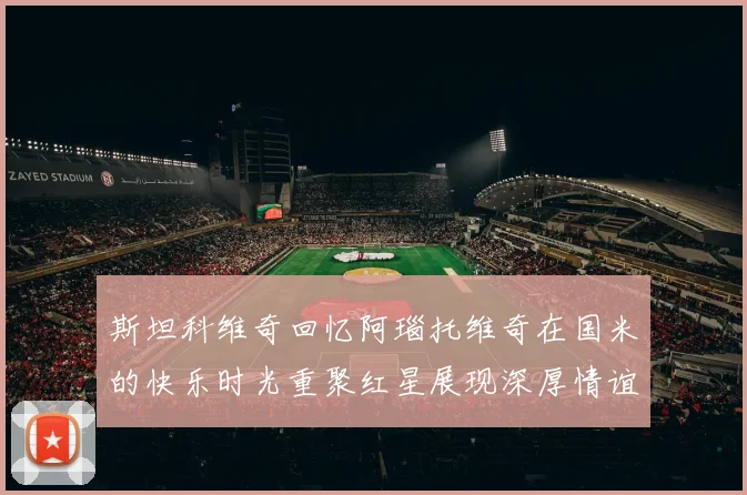 斯坦科维奇回忆阿瑙托维奇在国米的快乐时光重聚红星展现深厚情谊