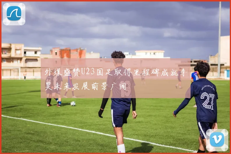 外媒盛赞U23国足取得里程碑成就李昊未来发展前景广阔