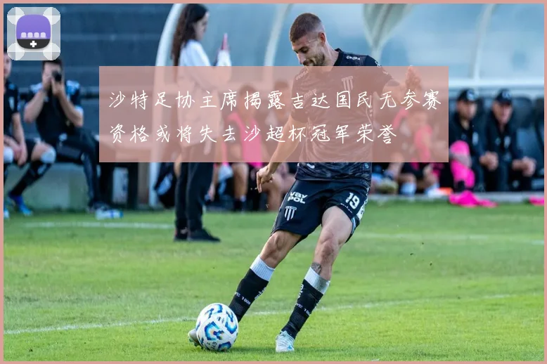 沙特足协主席揭露吉达国民无参赛资格或将失去沙超杯冠军荣誉
