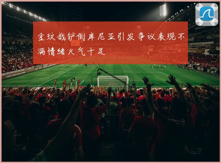 金玟哉铲倒库尼亚引发争议表现不满情绪火气十足