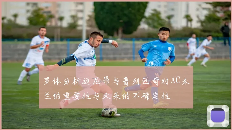 罗体分析迈尼昂与普利西奇对AC米兰的重要性与未来的不确定性