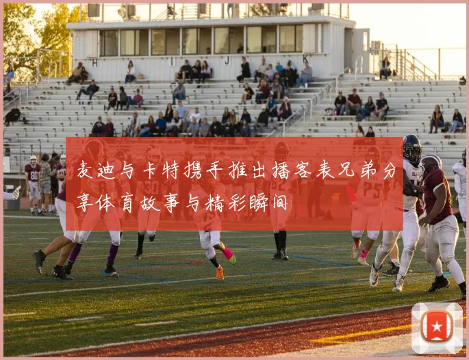 麦迪与卡特携手推出播客表兄弟分享体育故事与精彩瞬间