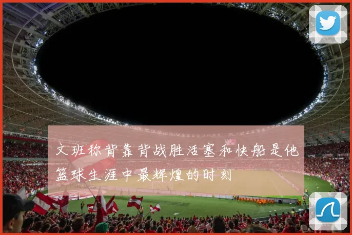 文班称背靠背战胜活塞和快船是他篮球生涯中最辉煌的时刻
