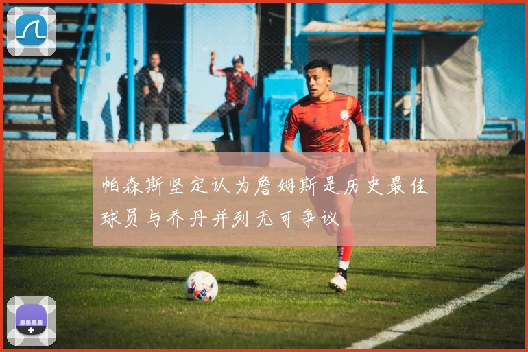 帕森斯坚定认为詹姆斯是历史最佳球员与乔丹并列无可争议