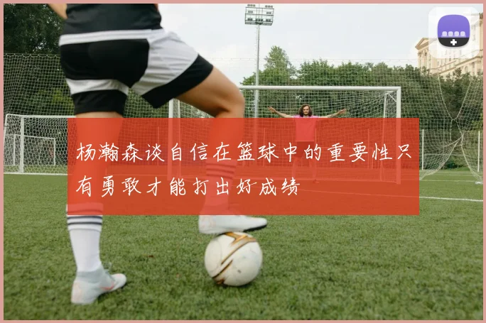 杨瀚森谈自信在篮球中的重要性只有勇敢才能打出好成绩