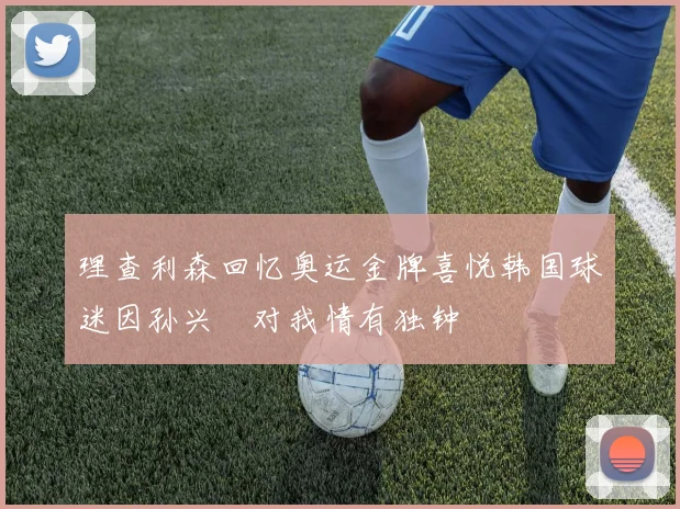 理查利森回忆奥运金牌喜悦韩国球迷因孙兴慜对我情有独钟