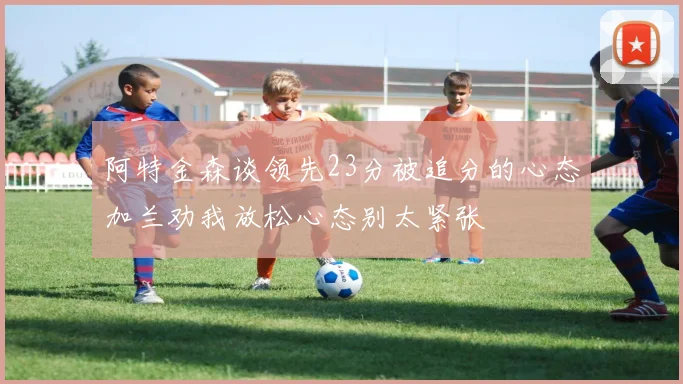 阿特金森谈领先23分被追分的心态加兰劝我放松心态别太紧张
