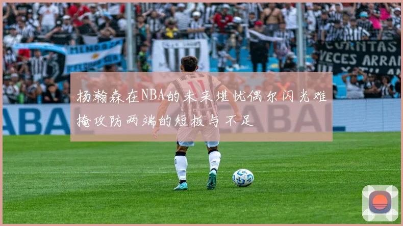 杨瀚森在NBA的未来堪忧偶尔闪光难掩攻防两端的短板与不足