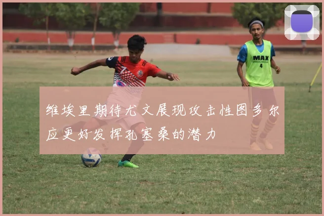 维埃里期待尤文展现攻击性图多尔应更好发挥孔塞桑的潜力