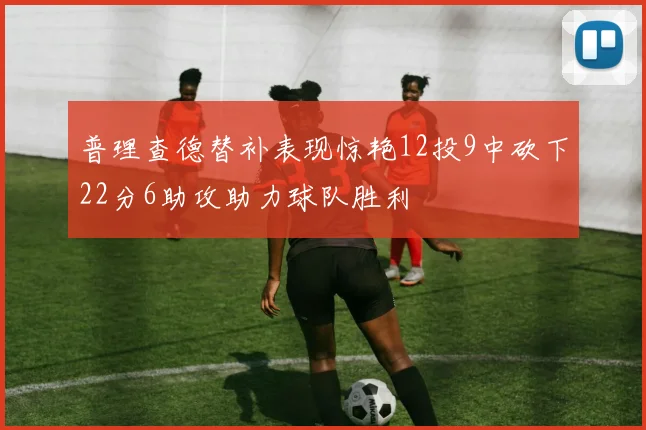 普理查德替补表现惊艳12投9中砍下22分6助攻助力球队胜利