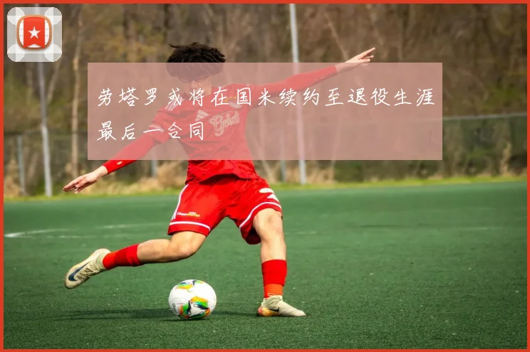 劳塔罗或将在国米续约至退役生涯最后一合同