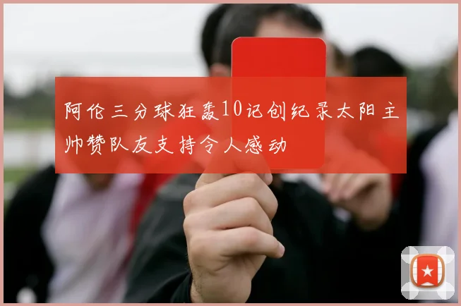 阿伦三分球狂轰10记创纪录太阳主帅赞队友支持令人感动